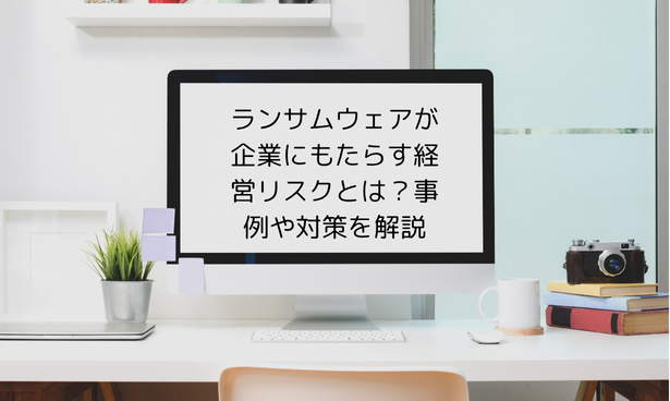 ランサムウェアが企業にもたらす経営リスクとは？事例や対策を解説