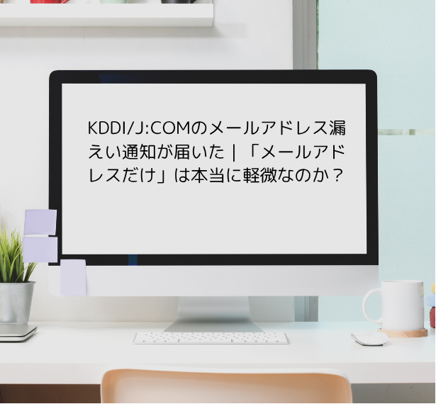 KDDI/J:COMのメールアドレス漏えい通知が届いた｜「メールアドレスだけ」は本当に軽微なのか？